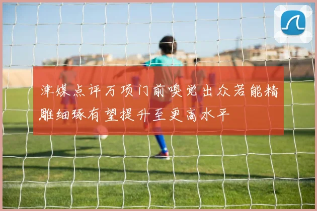 津媒点评万项门前嗅觉出众若能精雕细琢有望提升至更高水平