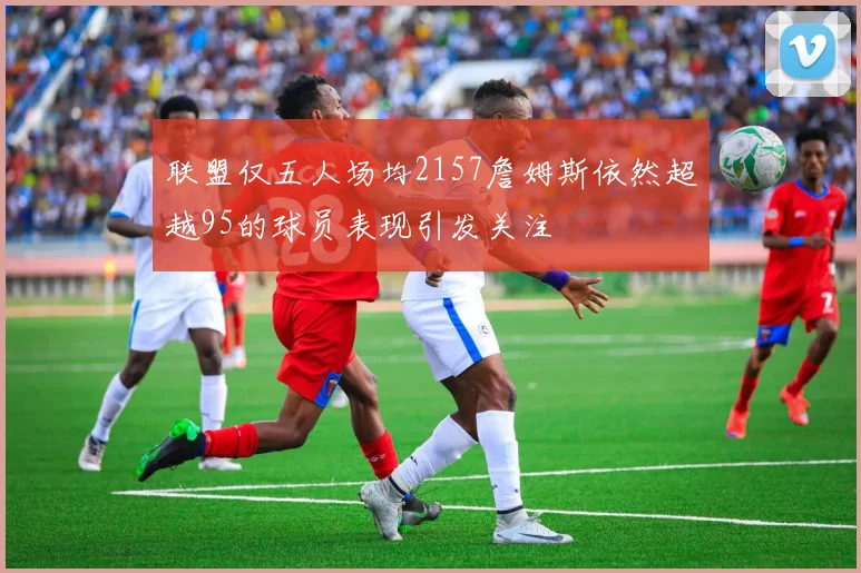 联盟仅五人场均2157詹姆斯依然超越95的球员表现引发关注