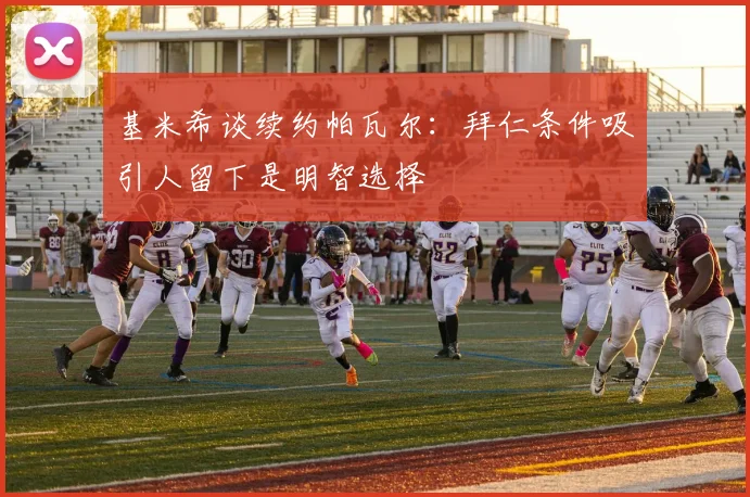 基米希谈续约帕瓦尔：拜仁条件吸引人留下是明智选择