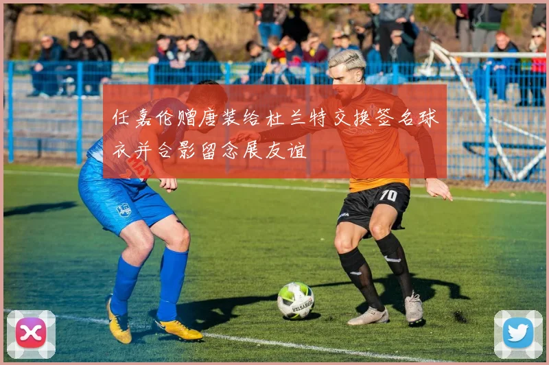 任嘉伦赠唐装给杜兰特交换签名球衣并合影留念展友谊
