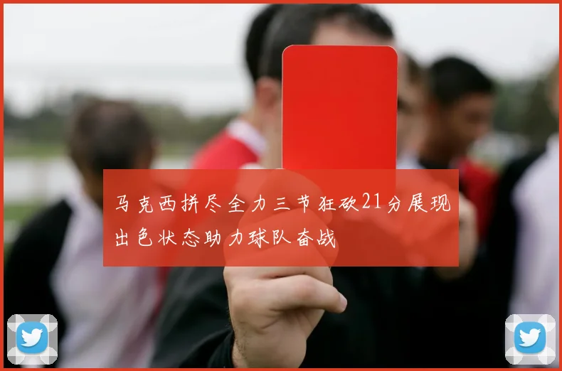 马克西拼尽全力三节狂砍21分展现出色状态助力球队奋战