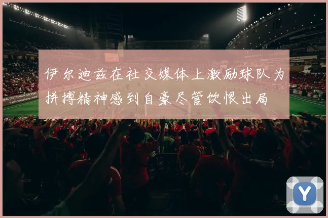 伊尔迪兹在社交媒体上激励球队为拼搏精神感到自豪尽管饮恨出局