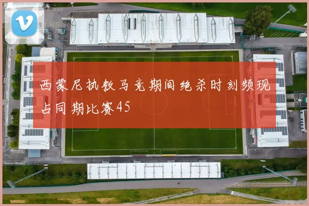 西蒙尼执教马竞期间绝杀时刻频现占同期比赛45
