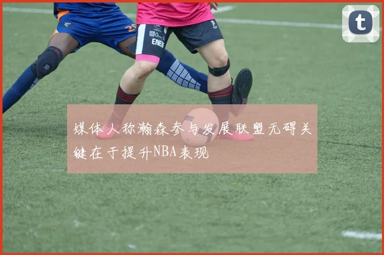 媒体人称瀚森参与发展联盟无碍关键在于提升NBA表现
