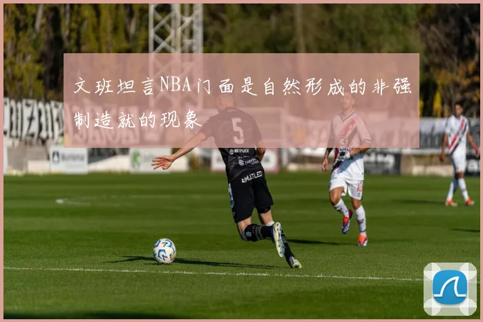 文班坦言NBA门面是自然形成的非强制造就的现象