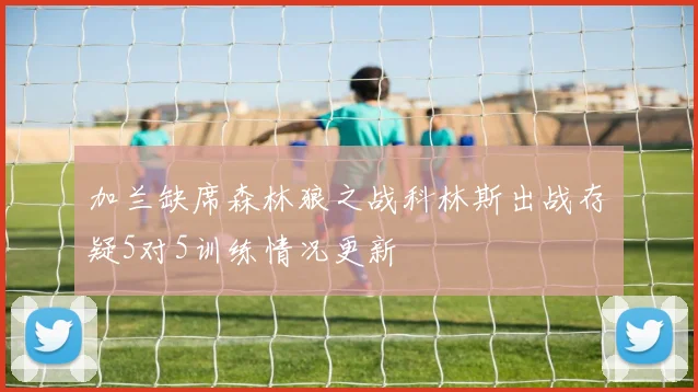 加兰缺席森林狼之战科林斯出战存疑5对5训练情况更新